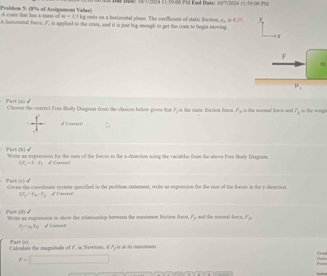 Du Dae: 10/7/2024 11:59:00 PM End Date: 10/7/2024 1-59 00 PM
Problem 5: (8% of Assignment Value) A crate that has a mass of m=3.5kg rests on a horizontal plane. The coefficient of static friction, mu _1 =1
A horizontal force, F, is applied to the crate, and it is just big enough to get the crate to begin moving.
13
Part (a) √
Choose the correct Free Body Diagram from the choices below given that Fyis the static friction force. F_N is the normall force and F_1 is the weigh
√Correct!
Part (b)√ Write an expression for the sum of the forces in the x-direction using the variables from the above Free Body Diagram.
LF_2=F-F √Correct!
surd 
Part (c) Given the coordinate system specified in the problem statement, write an expression for the sum of the forces in the y-direction
I.F_y=F_N· F_1 √Carrect!
Part (d) √ Write an expression to show the relationship between the maximum friction force F_f and the normal force. F_3
F_f-mu _0F_N √ Correct!
Part (e)
Calculate the magnitude of F, in Newtons, if Fy is at its maximum.
Grad
F=□ Ded
Poten
Sehn