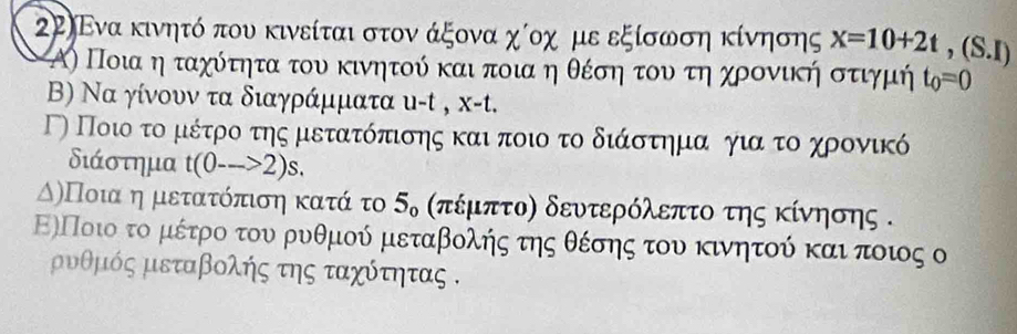 2Ρ〕Ενα κινητό που κινείται στον άξονα χίοχ με εξίσωση κίνησης x=10+2t,(S.I)
Α) Ποια η ταχότητα του κινητού και ποιαη θέση οτουατηαχροονική στιγμή t_0=0
B) Να γίνουν τα διαγράμματα υ- t , x-t. 
ΤΟ Ποιο τομιέτροτης μετατόπισης και ποιο το διάστημανογιααοτοχρονικό 
διάστημα t(0-->2)s. 
ΑόλΠοιααη μετατόπιση κατά το 5δ σπέμπτοη δευτερόλεπτο της κίνηοης . 
ΕλΠοιοο το μέτρο του ρυθμού μεταβολής της θέσης του κινητού καιαποιος ο 
μυθμός μεταβολής της ταχότητας .