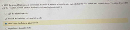 In 1787 the United States was a crossroads. Farmers in western Massachusetts had rebelled the year before over properly taxes. The state struggled to
end the rebellion. Events such as this one contributed to the decision to
sign the Treaty of Paris
declare an embargo on imported goods
restructure the federal government
repeal the Intolerable Acts