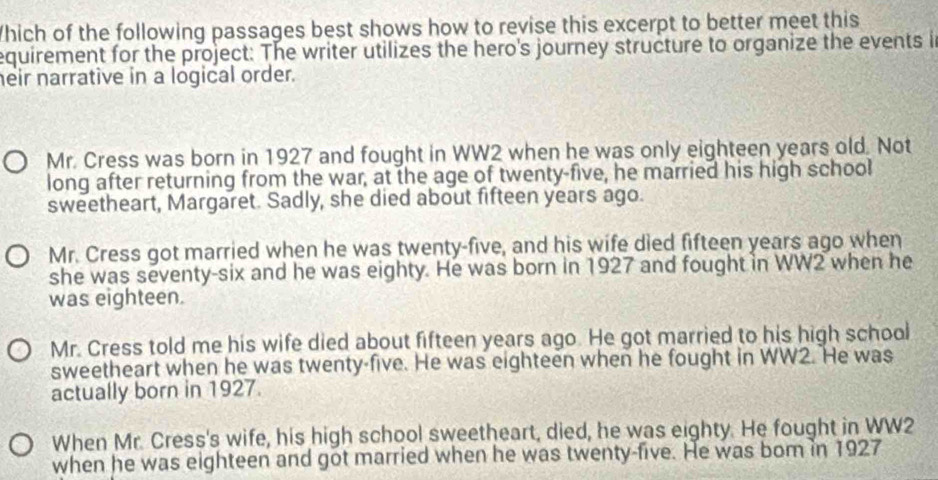 Which of the following passages best shows how to revise this excerpt to better meet this
equirement for the project: The writer utilizes the hero's journey structure to organize the events i
heir narrative in a logical order.
Mr. Cress was born in 1927 and fought in WW2 when he was only eighteen years old. Not
long after returning from the war, at the age of twenty-five, he married his high school
sweetheart, Margaret. Sadly, she died about fifteen years ago.
Mr. Cress got married when he was twenty-five, and his wife died fifteen years ago when
she was seventy-six and he was eighty. He was born in 1927 and fought in WW2 when he
was eighteen.
Mr. Cress told me his wife died about fifteen years ago. He got married to his high school
sweetheart when he was twenty-five. He was eighteen when he fought in WW2. He was
actually born in 1927.
When Mr. Cress's wife, his high school sweetheart, died, he was eighty. He fought in WW2
when he was eighteen and got married when he was twenty-five. He was bom in 1927