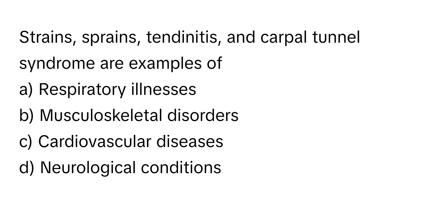 Strains, sprains, tendinitis, and carpal tunnel syndrome are examples of 
a) Respiratory illnesses
b) Musculoskeletal disorders
c) Cardiovascular diseases
d) Neurological conditions