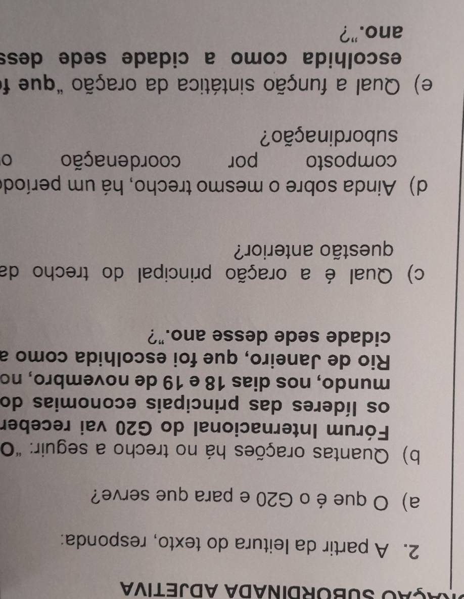 AçãO SUBORDINADA ADJETIVA 
2. A partir da leitura do texto, responda: 
a) O que é o G20 e para que serve? 
b) Quantas orações há no trecho a seguir: "O 
Fórum Internacional do G20 vai receber 
os líderes das principais economias do 
mundo, nos dias 18 e 19 de novembro, no 
Rio de Janeiro, que foi escolhida como a 
cidade sede desse ano."? 
c) Qual é a oração principal do trecho da 
questão anterior? 
d) Ainda sobre o mesmo trecho, há um període 
composto por coordenação 
subordinação? 
e) Qual a função sintática da oração "que fo 
escolhida como a cidade sede dess 
ano.”?