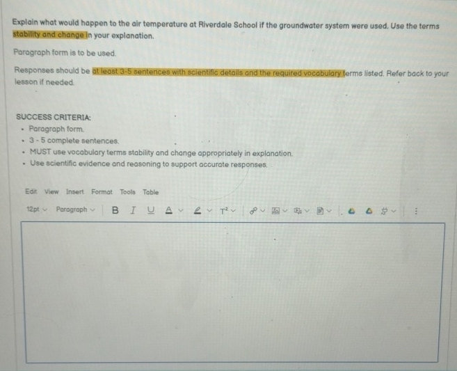 Explain what would happen to the air temperature at Riverdale School if the groundwater system were used. Use the terms 
stability and change in your explanation. 
Paragraph form is to be used. 
Responses should be at least 3-5 sentences with scientific details and the required vocabulary terms listed. Refer back to your 
lesson if needed. 
SUCCESS CRITERIA: 
Paragraph form. 
3 - 5 complete sentences. 
MUST use vocabulary terms stability and change appropriately in explanation. 
Use scientific evidence and reasoning to support accurate responses, 
Edit View Insert Format Tools Table 
12pt Paragraph B