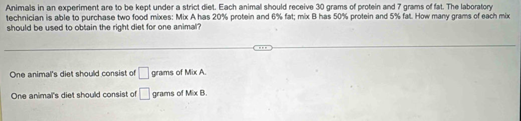 Animals in an experiment are to be kept under a strict diet. Each animal should receive 30 grams of protein and 7 grams of fat. The laboratory
technician is able to purchase two food mixes: Mix A has 20% protein and 6% fat; mix B has 50% protein and 5% fat. How many grams of each mix
should be used to obtain the right diet for one animal?
One animal's diet should consist of □ grams of Mix A.
One animal's diet should consist of □ grams of Mix B.