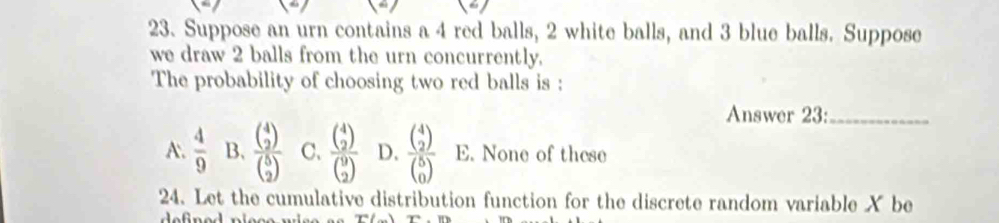 Suppose an urn contains a 4 red balls, 2 white balls, and 3 blue balls. Suppose
we draw 2 balls from the urn concurrently.
The probability of choosing two red balls is :
Answer 23:_
A.  4/9  B. frac beginpmatrix 4 2endpmatrix beginpmatrix 5 2endpmatrix  C、 frac beginpmatrix 4 2endpmatrix beginpmatrix 9 2endpmatrix  D. frac beginpmatrix 4 2endpmatrix beginpmatrix 5 0endpmatrix  E. None of these
24. Let the cumulative distribution function for the discrete random variable X be