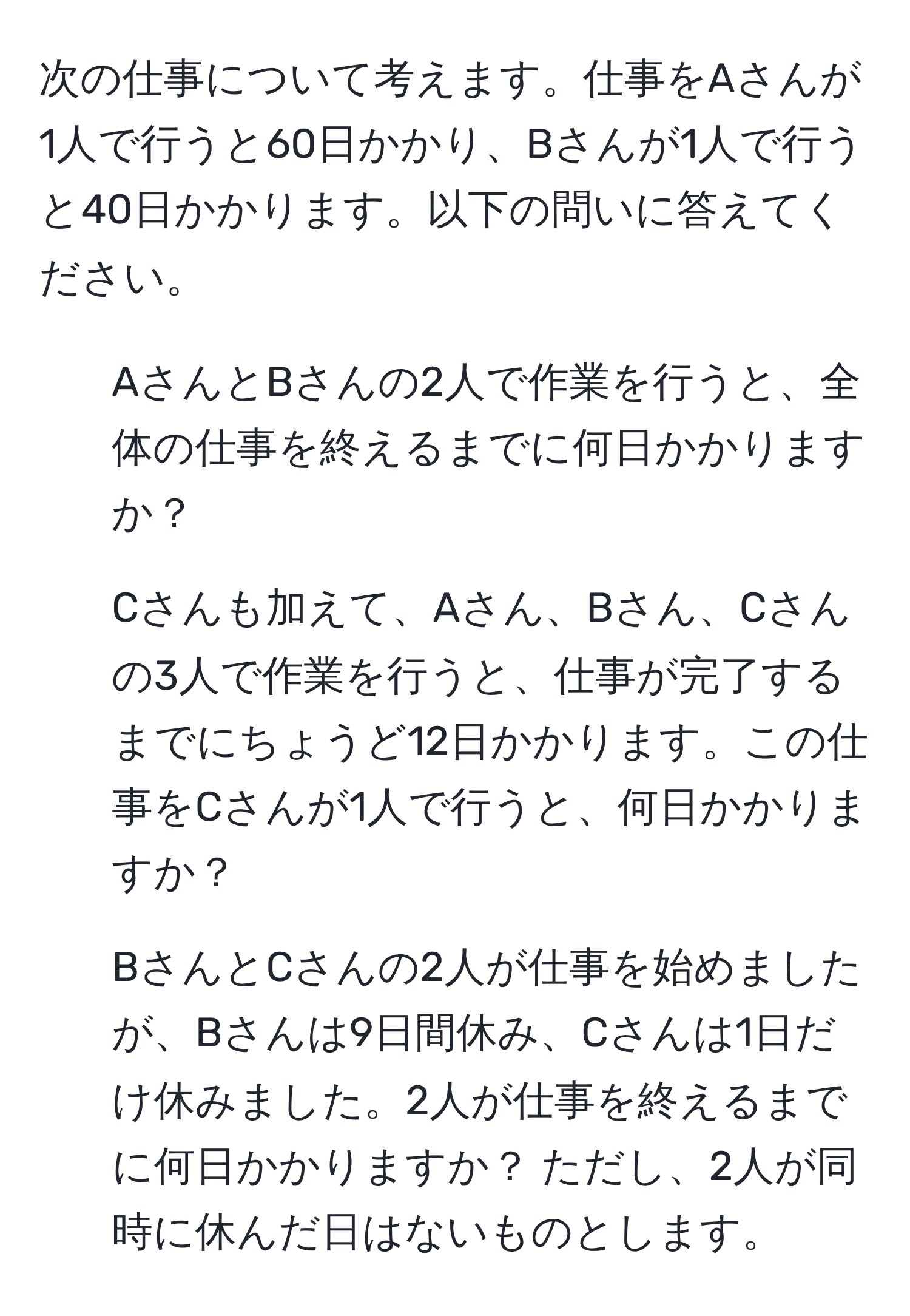 次の仕事について考えます。仕事をAさんが1人で行うと60日かかり、Bさんが1人で行うと40日かかります。以下の問いに答えてください。  
1) AさんとBさんの2人で作業を行うと、全体の仕事を終えるまでに何日かかりますか？  
2) Cさんも加えて、Aさん、Bさん、Cさんの3人で作業を行うと、仕事が完了するまでにちょうど12日かかります。この仕事をCさんが1人で行うと、何日かかりますか？  
3) BさんとCさんの2人が仕事を始めましたが、Bさんは9日間休み、Cさんは1日だけ休みました。2人が仕事を終えるまでに何日かかりますか？ ただし、2人が同時に休んだ日はないものとします。