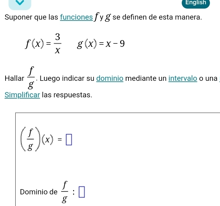 English 
Suponer que las funciones f y g se definen de esta manera.
f(x)= 3/x  g(x)=x-9
Hallar  f/g . Luego indicar su dominio mediante un intervalo o una 
Simplificar las respuestas.
( f/g )(x)=□
Dominio de  f/g :□