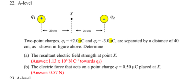 A-level
Two-point charges, q_1=+2.0mu C and q_2=-3.0mu C , are separated by a distance of 40
cm, as shown in figure above. Determine
(a) The resultant electric field strength at point X.
(Answer: 1.13* 10^6NC^(-1) towards q2)
(b) The electric force that acts on a point charge q=0.50mu C placed at X.
(Answer: 0.57 N)
23 Aslevel