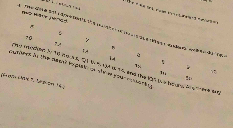 or 
t 1, Lesson 14.) 
I the data set, does the standard deviation
two-week period.
6
4. The data set represents the number of hours that fifteen students walked during
6
10
12
7
13 8
14
8
15
8
9
outliers in the data? Explain or show your reasoning The median is 10 hours, Q1 is 8, Q3 is 14, and the IQR is 6 hours. Are there an
16
10
30
(From Unit 1, Lesson 14.)