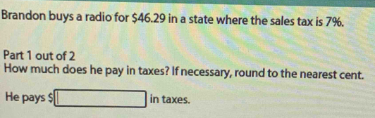 Brandon buys a radio for $46.29 in a state where the sales tax is 7%. 
Part 1 out of 2 
How much does he pay in taxes? If necessary, round to the nearest cent. 
He pays $  □ /□   in taxes.