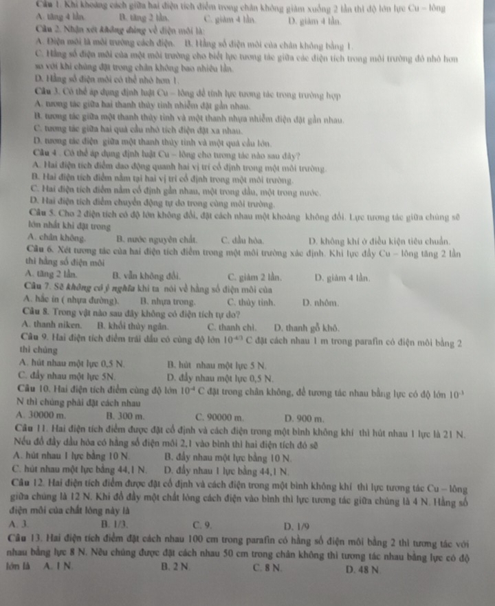 Cu 1. Khi khoảng cách giữa hai điện tích điểm trong chân không giảm xuống 2 lần thì độ lớn lực Cu - lông
A. tăng 4 lần B. tăng 2 lần. C. giàm 4 lần. D. giàm 4 lần.
Câu 2. Nhận xét không đùng về điện môi là:
A. Điện môi là môi trường cách điện. B. Hằng số điện môi của chân không bằng 1.
C. Hằng số điện môi của một môi trường cho biết lực tương tác giữa các điện tích trong môi trường đỏ nhỏ hơn
so với khi chủng đặt trong chân không bao nhiều lần.
D. Hằng số điện môi có thể nhỏ hơn 1.
Cầu 3. Cô thể áp dụng định luật Cu - lông để tính lực tương tác trong trường hợp
A. trong tác giữa hai thanh thủy tinh nhiễm đặt gản nhau.
B. tương tác giữa một thanh thủy tình và một thanh nhựa nhiễm điện đặt gần nhau.
C. tương tác giữa hai quả cầu nhỏ tích điện đặt xa nhau.
D. tương tác điện giữa một thanh thủy tinh và một quả cầu lớn.
Câu 4 . Có thể áp dụng định luật Cu - lồng cho tương tác nào sau đây?
A. Hai điện tích điểm đao động quanh hai vị trí cổ định trong một môi trường.
B. Hai điện tích điểm nằm tại hai vị trí cổ định trong một môi trường.
C. Hai điện tích điểm nằm cổ định gần nhau, một trong dầu, một trong nước.
D. Hai điện tích điểm chuyển động tự do trong cùng môi trường.
Câu 5. Cho 2 điện tích có độ lớn không đổi, đặt cách nhau một khoảng không đổi. Lực tưrơng tác giữa chủng số
lớn nhất khi đặt trong
A. chân không. B. nước nguyên chất. C. đầu hòa. D. không khí ở điều kiện tiêu chuẩn.
Cầu 6. Xét tương tác của hai điện tích điểm trong một môi trường xác định. Khi lực đầy Cu - lông tăng 2 lần
thì hằng số điện môi
A. tăng 2 lần B. vẫn không đổi. C. giảm 2 lần. D. giàm 4 lần.
Câu 7. Sẽ không có ỷ nghĩa khi ta nói về hằng số điện môi của
A. hắc in ( nhựa đường). B. nhựa trong. C. thùy tỉnh. D. nhôm.
Câu 8. Trong vật nào sau đây không có điện tích tự do?
A. thanh niken. B. khối thủy ngân. C. thanh chì. D. thanh gỗ khô.
Câu 9. Hai điện tích điểm trái đấu có cùng độ lớn 10^(-4/3)C đặt cách nhau 1 m trong parafin có điện môi bằng 2
thì chúng
A. hút nhau một lực 0,5 N. B. hút nhau một lực 5 N.
C. đầy nhau một lực 5N. D. đầy nhau một lực 0,5 N.
Câu 10. Hai điện tích điểm cùng độ lớn 10^(-4)C đặt trong chân không, để tương tác nhau bằng lực có độ lớn 10^(-3)
N thì chúng phải đặt cách nhau
A. 30000 m. B. 300 m. C. 90000 m. D. 900 m.
Câu 11. Hai điện tích điểm được đặt cổ định và cách điện trong một bình không khí thì hút nhau 1 lực là 21 N.
Nếu đồ đầy đầu hóa có hằng số điện môi 2,1 vào bình thì hai điện tích đó sẽ
A. hút nhau 1 lực bằng 10 N. B. đầy nhau một lực bằng 10 N.
C. hút nhau một lực bằng 44,1 N. D. đầy nhau 1 lực bằng 44,1 N.
Câu 12. Hai điện tích điểm được đặt cổ định và cách điện trong một bình không khí thì lực tương tác Cu - lông
giữa chúng là 12 N. Khi đổ đầy một chất lòng cách điện vào bình thì lực tương tác giữa chúng là 4 N. Hằng số
điện môi của chất lóng này là
A. 3. B. 1/3. C. 9. D.1/9
Câu 13. Hai điện tích điểm đặt cách nhau 100 cm trong parafin có hằng số điện môi bằng 2 thì tương tác với
nhau bằng lực 8 N. Nều chúng được đặt cách nhau 50 cm trong chân không thì tương tác nhau bằng lực có độ
lớn là A. 1 N. B. 2 N C. 8 N. D. 48 N