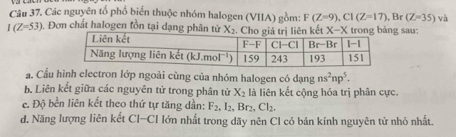 caen
Câu 37. Các nguyên tổ phổ biến thuộc nhóm halogen (VIIA) gồm: F(Z=9),C1(Z=17) , Br (Z=35) và
I(Z=53). Đơn chất halogen tồn tại dạng phân từ X-X sau:
a. Cầu hình electron lớp ngoài cùng của nhóm halogen có dạng ns^2np^5.
b. Liên kết giữa các nguyên tử trong phân tử X_2 là liên kết cộng hóa trị phân cực.
c. Độ bền liên kết theo thứ tự tăng dần: F_2,I_2,Br_2,Cl_2.
d. Năng lượng liên kết Cl-Cl lớn nhất trong dãy nên Cl có bán kính nguyên tử nhỏ nhất.