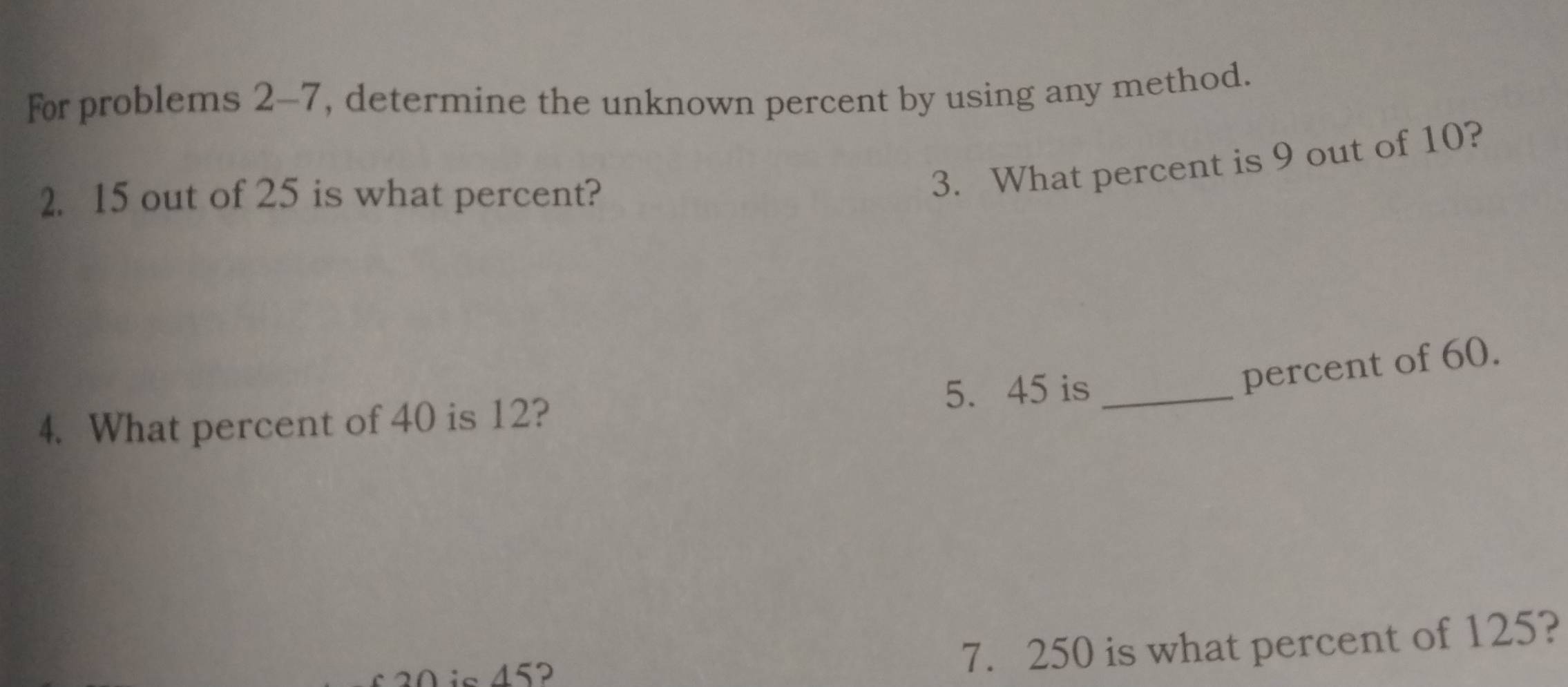 For problems 2-7, determine the unknown percent by using any method. 
2. 15 out of 25 is what percent? 
3. What percent is 9 out of 10? 
percent of 60. 
4. What percent of 40 is 12? 5. 45 is_
20 is 45
7. 250 is what percent of 125?