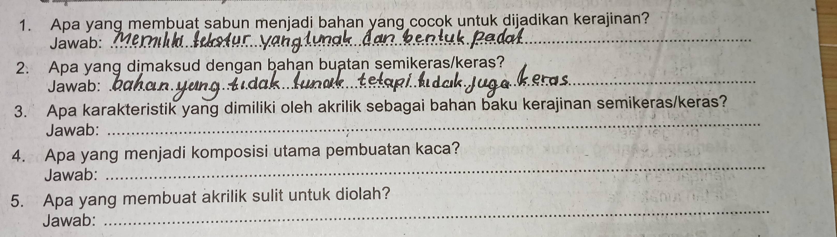 Apa yang membuat sabun menjadi bahan yang cocok untuk dijadikan kerajinan? 
Jawab:_ 
_ 
_ 
2. Apa yang dimaksud dengan bahạn buatan semikeras/keras? 
Jawab:_ 
_ 
3. Apa karakteristik yang dimiliki oleh akrilik sebagai bahan baku kerajinan semikeras/keras? 
Jawab: 
_ 
4. Apa yang menjadi komposisi utama pembuatan kaca? 
Jawab: 
_ 
_ 
5. Apa yang membuat akrilik sulit untuk diolah? 
Jawab: