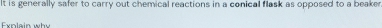 It is generally safer to carry out chemical reactions in a conical flask as opposed to a beaker 
Exnlain why
