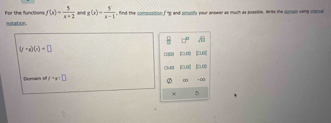 For the functions f(x)= 5/x+2  and g(x)= 5/x-1  , find the composition f°g and simplify your answer as much as possible. Write the domain using interval
notation.
 □ /□   □^(□) sqrt(□ )
(fcirc g)(x)=□
□|□| .C [□ ,□ ]
ou (□ ,□ [□ ,□ )
Domain of f° :□
∞ -∞
×