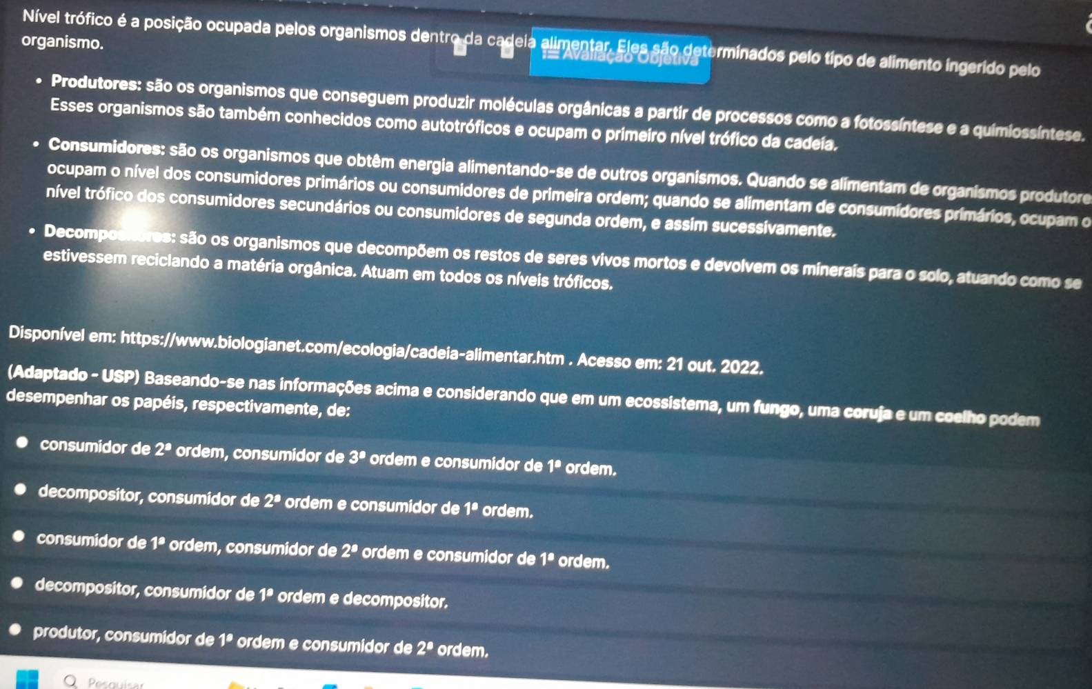 organismo.
Nível trófico é a posição ocupada pelos organismos dentro da cadeia alimentar. Eles são determinados pelo tipo de alimento ingerido pelo
Produtores: são os organismos que conseguem produzir moléculas orgânicas a partir de processos como a fotossíntese e a quimiossíntese.
Esses organismos são também conhecidos como autotróficos e ocupam o primeiro nível trófico da cadeía.
Consumidores: são os organismos que obtêm energia alimentando-se de outros organismos. Quando se alimentam de organísmos produtore
ocupam o nível dos consumidores primários ou consumidores de primeira ordem; quando se alimentam de consumídores primários, ocupam o
nível trófico dos consumidores secundários ou consumidores de segunda ordem, e assim sucessívamente.
Decompostores: são os organismos que decompõem os restos de seres vivos mortos e devolvem os minerais para o solo, atuando como se
estivessem reciclando a matéria orgânica. Atuam em todos os níveis tróficos.
Disponível em: https://www.biologianet.com/ecologia/cadeia-alimentar.htm . Acesso em: 21 out. 2022.
(Adaptado - USP) Baseando-se nas informações acima e considerando que em um ecossistema, um fungo, uma coruja e um coelho podem
desempenhar os papéis, respectivamente, de:
consumidor de 2^a ordem, consumidor de 3^a ordem e consumidor de 1^a ordem.
decompositor, consumidor de 2^a ordem e consumidor de 1^a ordem.
consumidor de 1^a ordem, consumidor de 2^a ordem e consumidor de 1^a ordem.
decompositor, consumidor de 1^a ordem e decompositor.
produtor, consumidor de 1^a ordem e consumidor de 2^a ordem.
O  Pesquisa