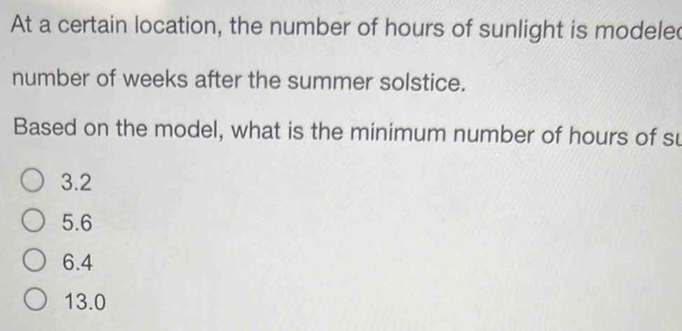 At a certain location, the number of hours of sunlight is modele
number of weeks after the summer solstice.
Based on the model, what is the minimum number of hours of su
3.2
5.6
6.4
13.0