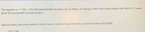 The equation y=1.55x+110,419 approximates the total cost, in dollars, of raising a child in the United States from birth to 17 years,
given the household's annual income, x.
Approximately how much would it cost to raise a child in a household with an annual income of $78,300?
$231 784