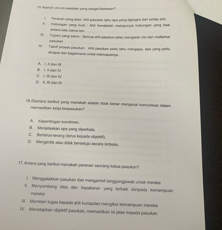 Apakah ciri-ciri pasukan yang sangat berkesan?
I. Peranan yang jelas: Ahli pasukan tahu apa yang dijangka dari setiap ahli.
II. Hubungan yang kuat : Ahli hendaklah mempunyai hubungan yang baik
antara satu sama lain
III. Tujuan yang sama : Semua ahli pasukan jelas mengenai visi dan matlamat
pasukan
IV. Takrif proses pasukan : Ahli pasukan perlu tahu mengapa, apa yang perlu
dicapai dan bagaimana untuk mencapainya.
A. I, II dan III
B. I, II dan IV
C. I, III dan IV
D. II, III dan IV
16.Diantara berikut yang manakah adalah tidak benar mengenai komunikasi dalam
memastikan kerja berpasukan?
A. Kepentingan komitmen.
B. Menjelaskan apa yang diperkata.
C. Berterus-terang (terus kepada objektif).
D. Mengkritik atau tidak bersetuju secara terbuka.
17. Antara yang berikut manakah peranan seorang ketua pasukan?
I. Menggalakkan pasukan dan mengambil tanggungjawab untuk mereka
II. Menyumbang idea dan kepakaran yang terbaik daripada kemampuan
mereka
III. Memberi tugas kepada ahli kumpulan mengikut kemampuan mereka
IV. Menetapkan objektif pasukan, memastikan ini jelas kepada pasukan.