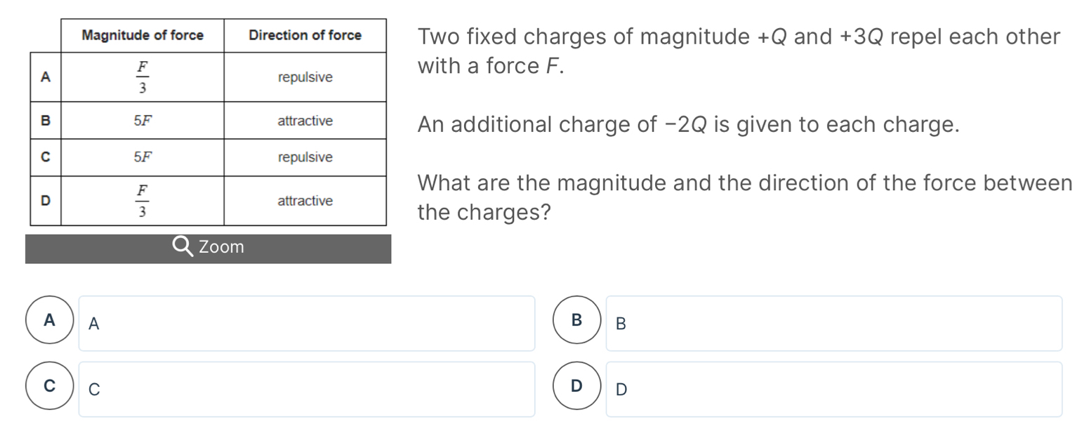 Two fixed charges of magnitude +Q and +3Q repel each other
with a force F.
An additional charge of -2Q is given to each charge.
What are the magnitude and the direction of the force between
the charges?
Zoom
A  A B B
c  c D D