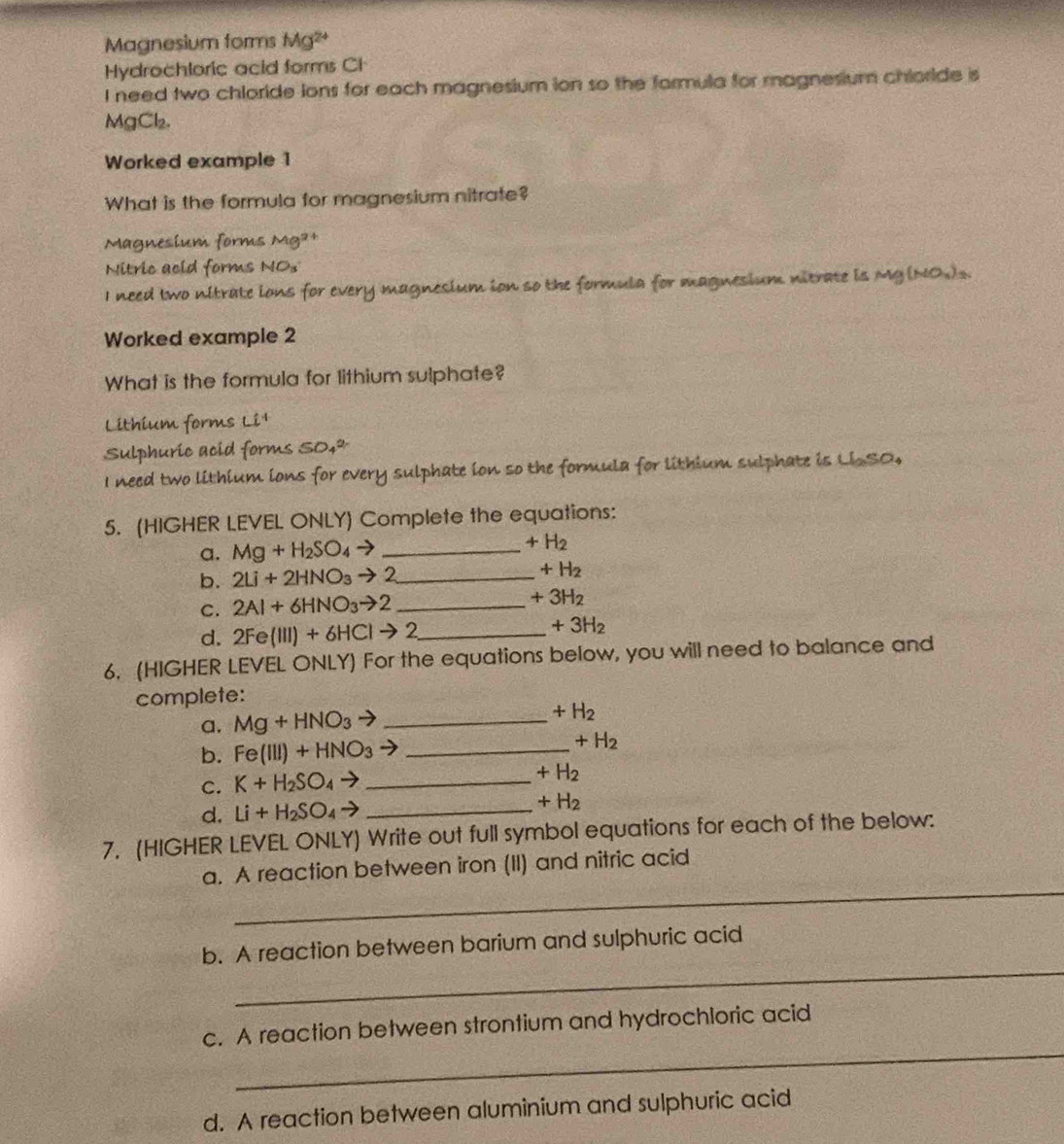 Magnesium forms Mg^(2+)
Hydrochloric acid forms CH 
I need two chloride ions for each magnesium ion so the formula for magnesium chloride is
MgCl₂. 
Worked example 1 
What is the formula for magnesium nitrate? 
Magnesium forms Mg^(2+)
Nitric acid forms NOs 
I need two nitrate ions for every magnesium ion so the formula for magnesium nitrate is Mg (NO)s. 
Worked example 2 
What is the formula for lithium sulphate? 
Lithium forms Ci^4
Sulphuric acid forms SO_4^((2-)
I need two lithium ions for every sulphate ion so the formula for lithium sulphate is LiSO, 
5. (HIGHER LEVEL ONLY) Complete the equations: 
a. Mg+H_2)SO_4to _  +H_2
b. 2Li+2HNO_3to 2 _  +H_2
C. 2Al+6HNO_3to 2 _
+3H_2
d. 2Fe(III)+6HCIto 2 _
+3H_2
6. (HIGHER LEVEL ONLY) For the equations below, you will need to balance and 
complete: 
a. Mg+HNO_3to _
+H_2
b. Fe(III)+HNO_3to _
+H_2
C. K+H_2SO_4to _
+H_2
d. Li+H_2SO_4to _
+H_2
7. (HIGHER LEVEL ONLY) Write out full symbol equations for each of the below: 
_ 
a. A reaction between iron (II) and nitric acid 
_ 
b. A reaction between barium and sulphuric acid 
_ 
c. A reaction between strontium and hydrochloric acid 
d. A reaction between aluminium and sulphuric acid