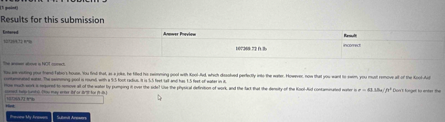 Results for this submission 
The answer above is NOT correct. 
You are visiting your frend Fabio's house. You find that, as a joke, he filled his swimming pool with Kool-Aid, which dissolved perfectly into the water. However, now that you want to swir, you must remove all of the Kool-Aid 
contaminated water. The swimming pool is round, with a 9.5 foot radius. It is 5.5 feet tall and has 1.5 feet of water in it. 
How much work is required to remove all of the water by pumping it over the side? Use the physical definition of work, and the fact that the density of the Kool-Aid contaminated water is sigma =63.1lbs/ft^3 Don't forget to enter the 
correct help (units). (You may enter lbf or 1b*ft for ft-lb.)
107263.72 ft*ib
Hint: 
Preview My Answers Submit Answers