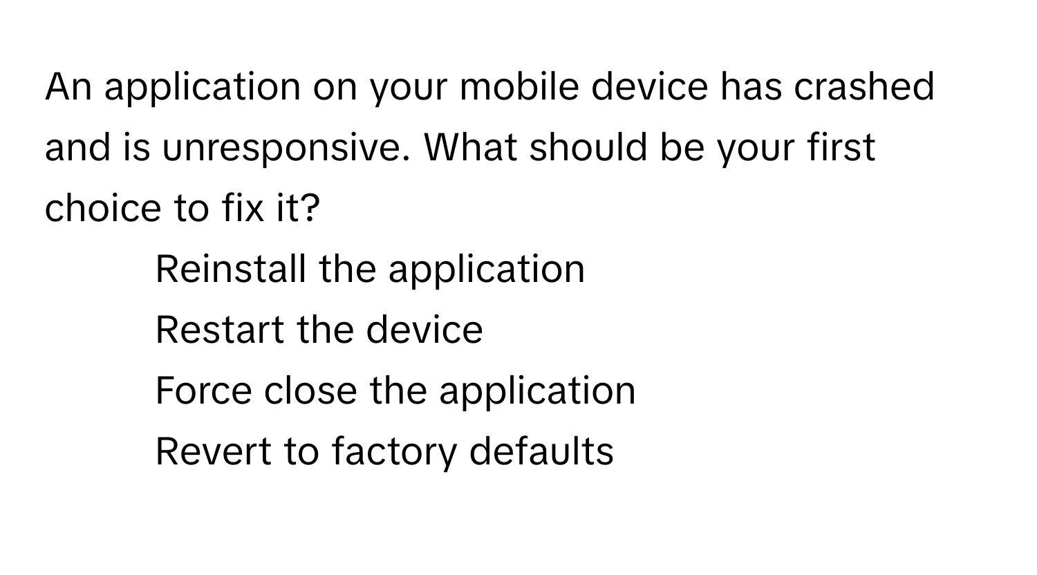 An application on your mobile device has crashed and is unresponsive. What should be your first choice to fix it?

1) Reinstall the application 
2) Restart the device 
3) Force close the application 
4) Revert to factory defaults