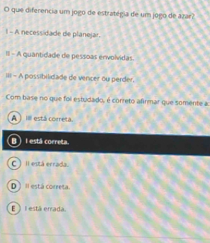 que diferencia um jogo de estratégia de um jogo de azar?
1 - A necessidade de planejar.
II - A quantidade de pessoas envolvidas.
III - A possibilidade de vencer ou perder.
Com base no que foi estudado, é correto afirmar que somente a:
A ) Ill está corretá.
B I está correta.
C) Il está errada.
D Il está correta.
E )I está errada.