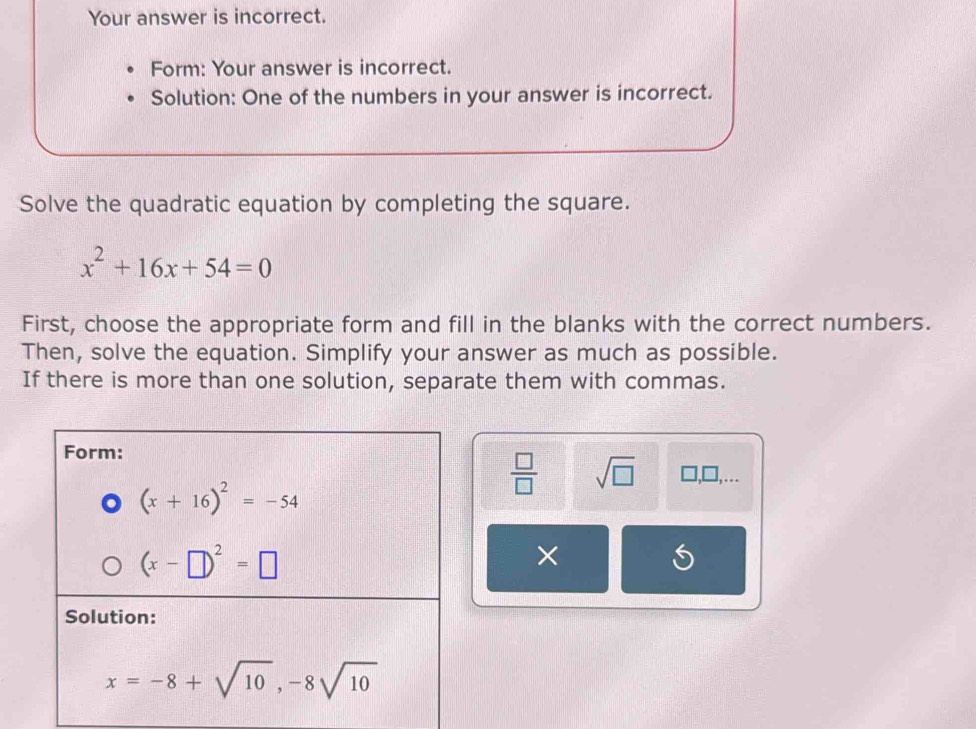 Your answer is incorrect.
Form: Your answer is incorrect.
Solution: One of the numbers in your answer is incorrect.
Solve the quadratic equation by completing the square.
x^2+16x+54=0
First, choose the appropriate form and fill in the blanks with the correct numbers.
Then, solve the equation. Simplify your answer as much as possible.
If there is more than one solution, separate them with commas.
 □ /□   sqrt(□ ) □
×