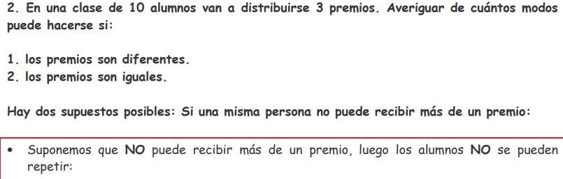 En una clase de 10 alumnos van a distribuirse 3 premios. Averiguar de cuántos modos 
puede hacerse si: 
1. los premios son diferentes. 
2. los premios son iguales. 
Hay dos supuestos posibles: Si una misma persona no puede recibir más de un premio: 
Suponemos que NO puede recibir más de un premio, luego los alumnos NO se pueden 
repetir: