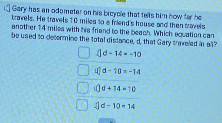 Gary has an odometer on his bicycle that tells him how far he
travels. He travels 10 miles to a friend's house and then travels
another 14 miles with his friend to the beach. Which equation can
be used to determine the total distance, d, that Gary traveled in all?
d-14=-10
d-10=-14
d+14=10
d-10=14