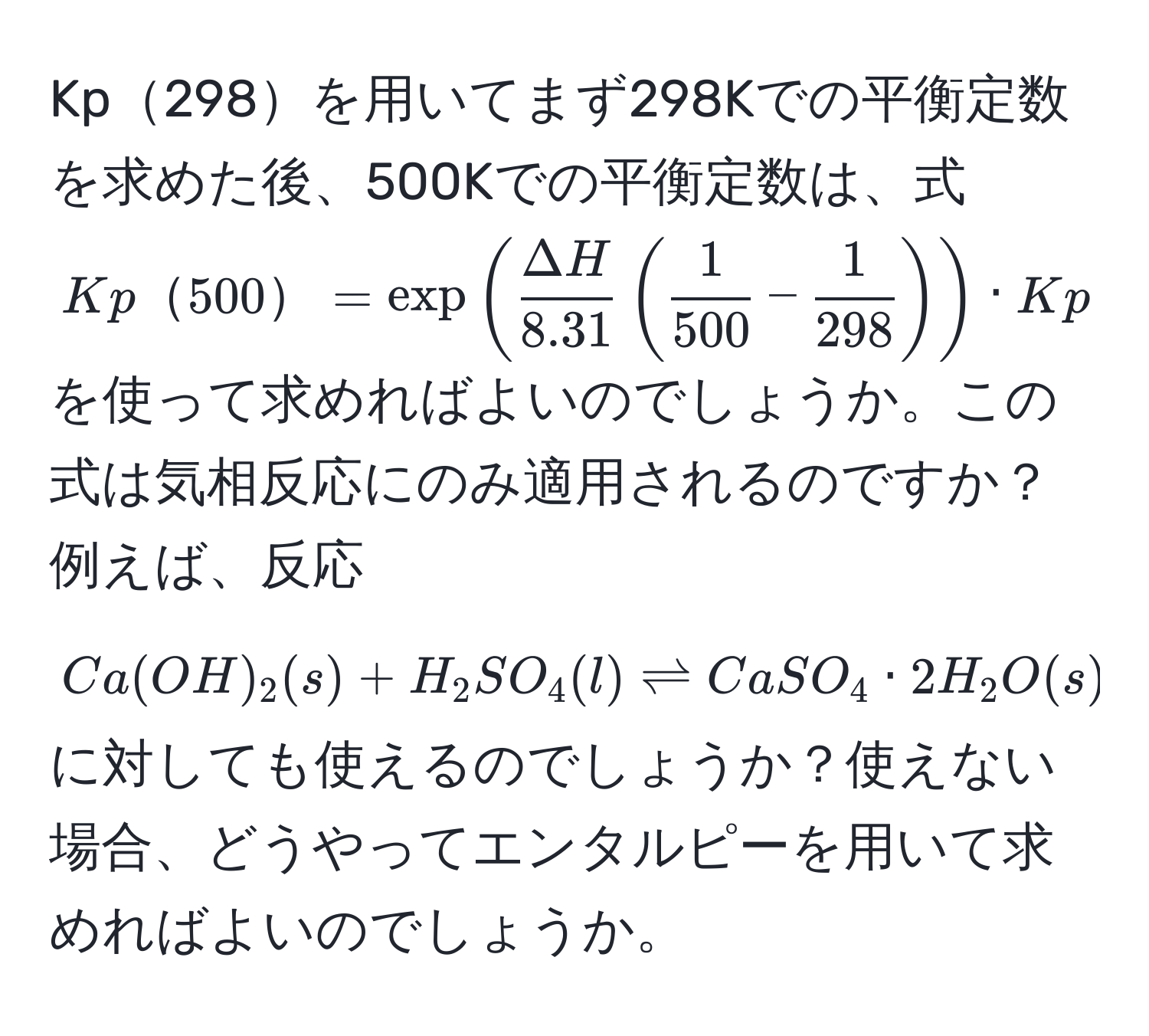 Kp298を用いてまず298Kでの平衡定数を求めた後、500Kでの平衡定数は、式 $Kp500=exp( ΔH/8.31 ( 1/500 - 1/298 )) · Kp298$ を使って求めればよいのでしょうか。この式は気相反応にのみ適用されるのですか？例えば、反応 $Ca(OH)_2(s) + H_2SO_4(l) leftharpoons CaSO_4 · 2H_2O(s)$ に対しても使えるのでしょうか？使えない場合、どうやってエンタルピーを用いて求めればよいのでしょうか。