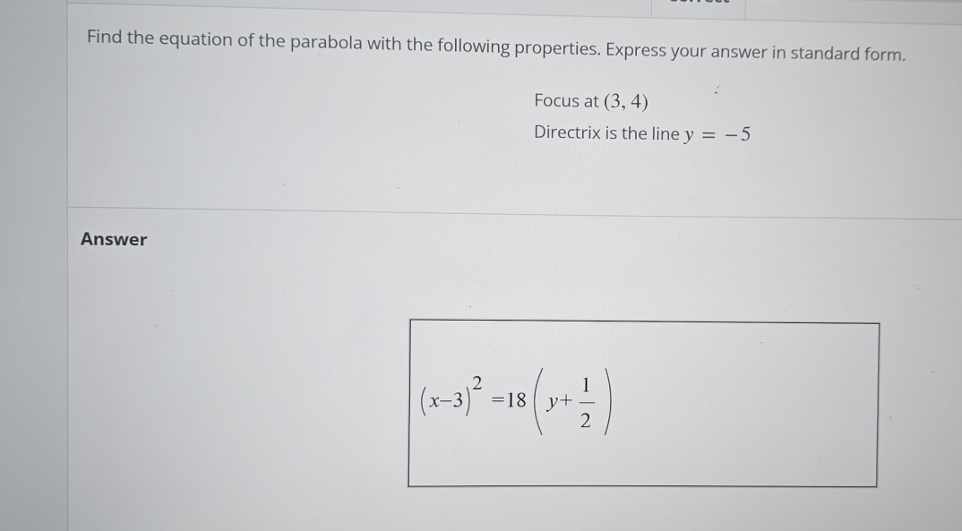 Find the equation of the parabola with the following properties. Express your answer in standard form. 
Focus at (3,4)
Directrix is the line y=-5
Answer
(x-3)^2=18(y+ 1/2 )