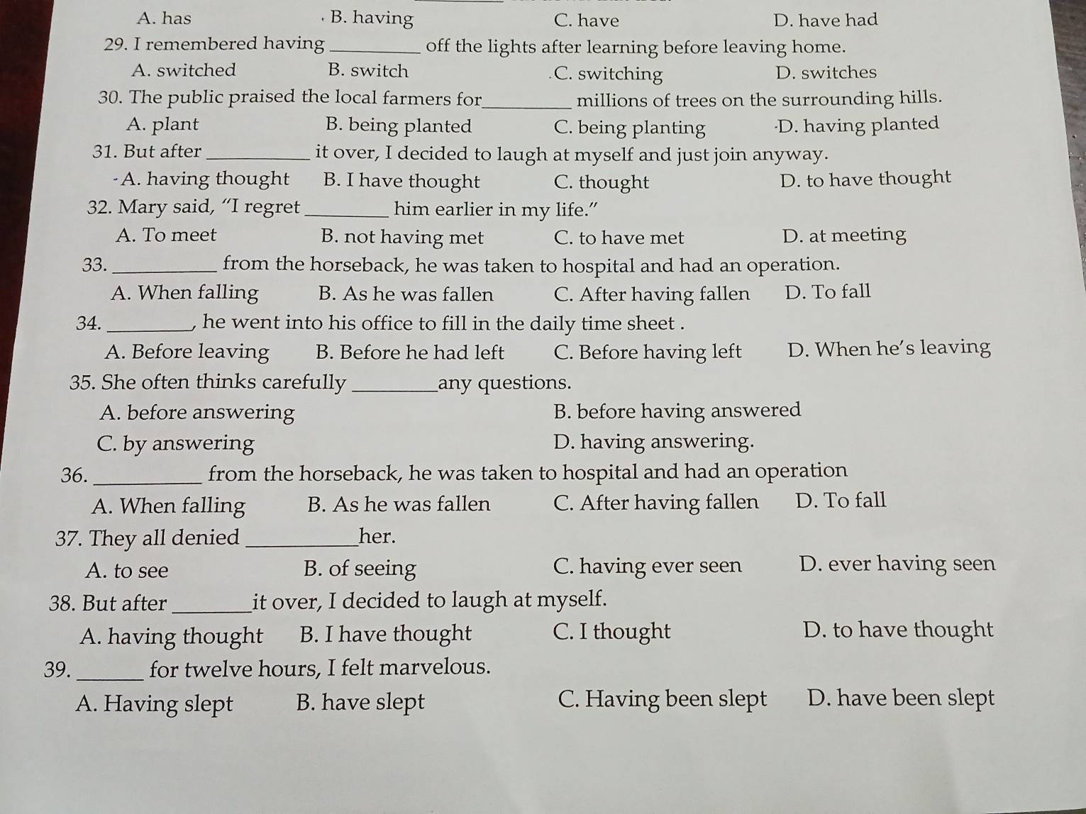 A. has B. having C. have D. have had
29. I remembered having _off the lights after learning before leaving home.
A. switched B. switch C. switching D. switches
30. The public praised the local farmers for_ millions of trees on the surrounding hills.
A. plant B. being planted C. being planting ·D. having planted
31. But after_ it over, I decided to laugh at myself and just join anyway.
A. having thought B. I have thought C. thought D. to have thought
32. Mary said, “I regret_ him earlier in my life.”
A. To meet B. not having met C. to have met D. at meeting
33._ from the horseback, he was taken to hospital and had an operation.
A. When falling B. As he was fallen C. After having fallen D. To fall
34._ , he went into his office to fill in the daily time sheet .
A. Before leaving B. Before he had left C. Before having left D. When he’s leaving
35. She often thinks carefully _any questions.
A. before answering B. before having answered
C. by answering D. having answering.
36. _from the horseback, he was taken to hospital and had an operation
A. When falling B. As he was fallen C. After having fallen D. To fall
37. They all denied _her.
A. to see B. of seeing C. having ever seen D. ever having seen
38. But after _it over, I decided to laugh at myself.
A. having thought B. I have thought C. I thought D. to have thought
39._ for twelve hours, I felt marvelous.
A. Having slept B. have slept C. Having been slept D. have been slept