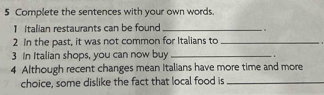 Complete the sentences with your own words. 
1 Italian restaurants can be found_ 
. 
2 In the past, it was not common for Italians to_ 
. 
3 In Italian shops, you can now buy_ 
. 
4 Although recent changes mean Italians have more time and more 
choice, some dislike the fact that local food is_