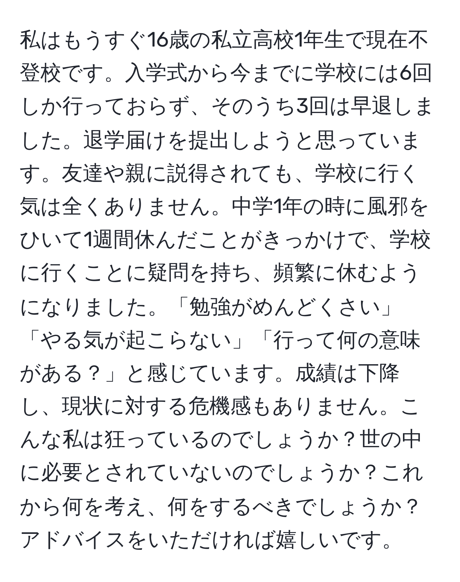 私はもうすぐ16歳の私立高校1年生で現在不登校です。入学式から今までに学校には6回しか行っておらず、そのうち3回は早退しました。退学届けを提出しようと思っています。友達や親に説得されても、学校に行く気は全くありません。中学1年の時に風邪をひいて1週間休んだことがきっかけで、学校に行くことに疑問を持ち、頻繁に休むようになりました。「勉強がめんどくさい」「やる気が起こらない」「行って何の意味がある？」と感じています。成績は下降し、現状に対する危機感もありません。こんな私は狂っているのでしょうか？世の中に必要とされていないのでしょうか？これから何を考え、何をするべきでしょうか？アドバイスをいただければ嬉しいです。