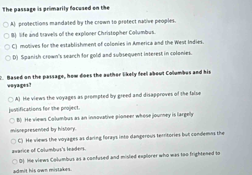 The passage is primarily focused on the
A) protections mandated by the crown to protect native peoples.
B) life and travels of the explorer Christopher Columbus.
C) motives for the establishment of colonies in America and the West Indies.
D) Spanish crown’s search for gold and subsequent interest in colonies.
2. Based on the passage, how does the author likely feel about Columbus and his
voyages?
A) He views the voyages as prompted by greed and disapproves of the false
justifications for the project.
B) He views Columbus as an innovative pioneer whose journey is largely
misrepresented by history.
C) He views the voyages as daring forays into dangerous territories but condemns the
avarice of Columbus's leaders.
D) He views Columbus as a confused and misled explorer who was too frightened to
admit his own mistakes.