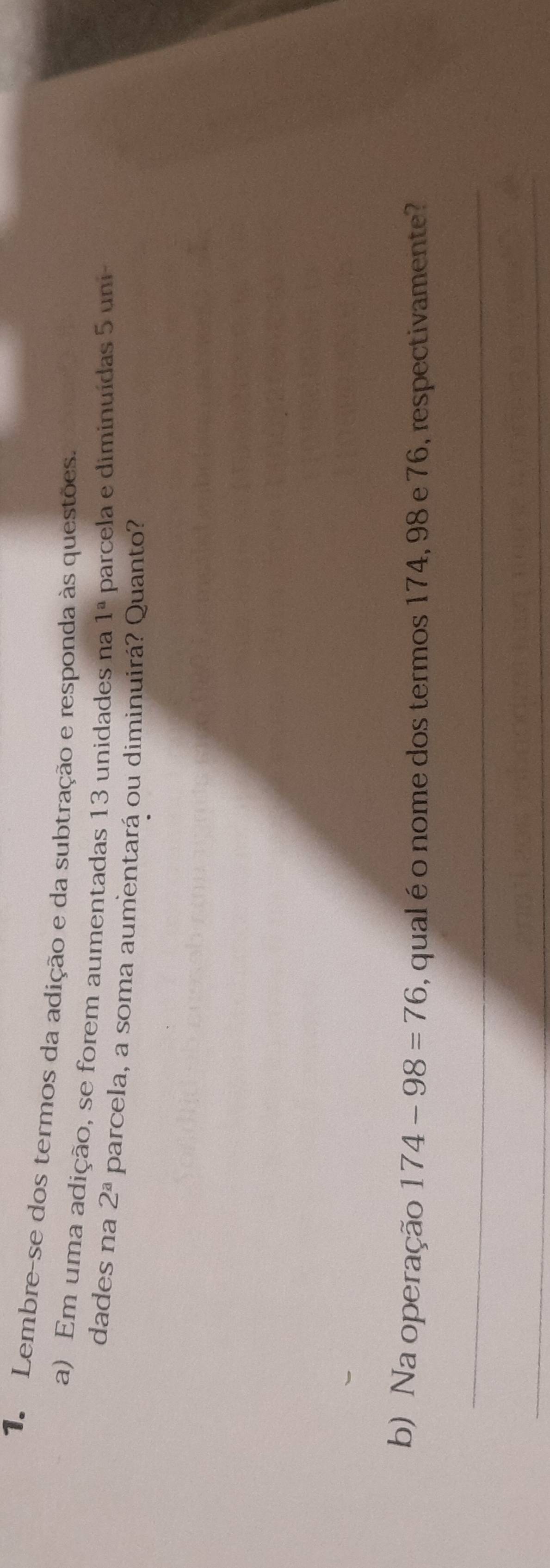 Lembre-se dos termos da adição e da subtração e responda às questões. 
a) Em uma adição, se forem aumentadas 13 unidades na 1^a parcela e diminuídas 5 uni- 
dades na 2^a parcela, a soma aumentará ou diminuirá? Quanto? 
b) Na operação 174-98=76 , qual é o nome dos termos 174, 98 e 76, respectivamente? 
_ 
_