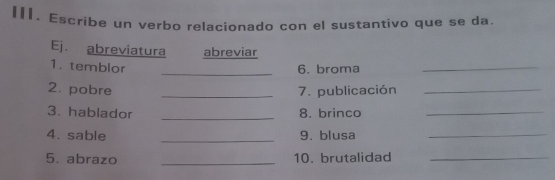 Escribe un verbo relacionado con el sustantivo que se da. 
Ej. abreviatura abreviar 
1. temblor _6. broma_ 
2. pobre _7. publicación_ 
3. hablador _8. brinco_ 
4. sable _9. blusa_ 
5. abrazo _10. brutalidad_