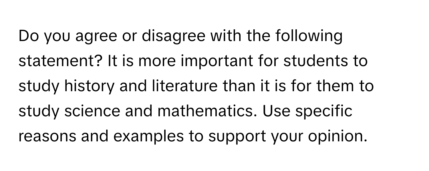 Do you agree or disagree with the following statement? It is more important for students to study history and literature than it is for them to study science and mathematics. Use specific reasons and examples to support your opinion.