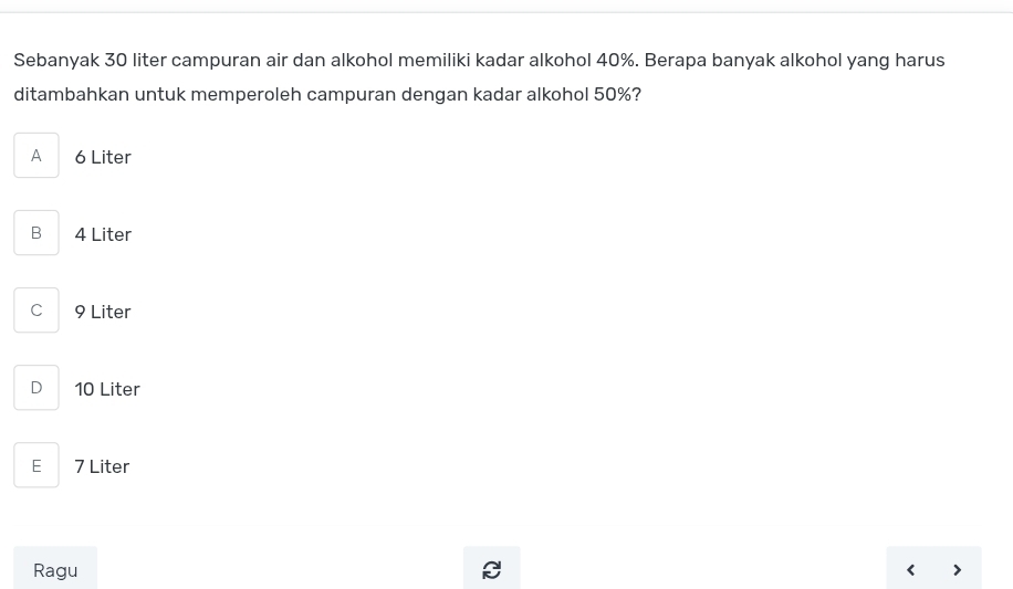 Sebanyak 30 liter campuran air dan alkohol memiliki kadar alkohol 40%. Berapa banyak alkohol yang harus
ditambahkan untuk memperoleh campuran dengan kadar alkohol 50%?
A 6 Liter
B 4 Liter
C 9 Liter
D 10 Liter
E 7 Liter
Ragu