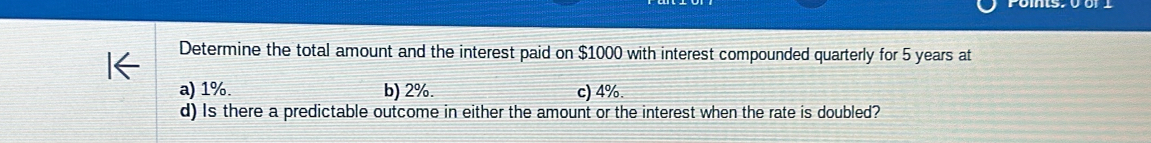 Determine the total amount and the interest paid on $1000 with interest compounded quarterly for 5 years at
a) 1%. b) 2%. c) 4%.
d) Is there a predictable outcome in either the amount or the interest when the rate is doubled?