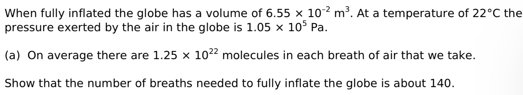 When fully inflated the globe has a volume of 6.55* 10^(-2)m^3. At a temperature of 22°C the 
pressure exerted by the air in the globe is 1.05* 10^5Pa. 
(a) On average there are 1.25* 10^(22) molecules in each breath of air that we take. 
Show that the number of breaths needed to fully inflate the globe is about 140.