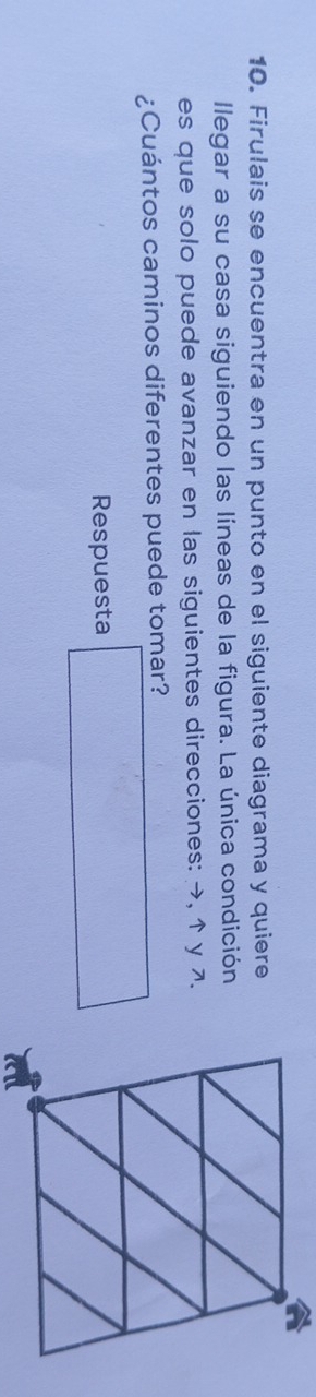 Firulais se encuentra en un punto en el siguiente diagrama y quiere 
llegar a su casa siguiendo las líneas de la figura. La única condición 
es que solo puede avanzar en las siguientes direcciones: →, ↑ y 7. 
¿Cuántos caminos diferentes puede tomar? 
Respuesta