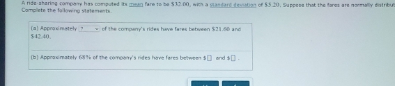 A ride-sharing company has computed its mean fare to be $32.00, with a standard deviation of $5.20, Suppose that the fares are normally distribut 
Complete the following statements. 
(a) Approximately? of the company's rides have fares between $21.60 and
$42.40. 
(b) Approximately 68% of the company's rides have fares between $□ and $□.