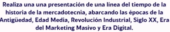 Realiza una una presentación de una línea del tiempo de la 
historia de la mercadotecnia, abarcando las épocas de la 
Antigüedad, Edad Media, Revolución Industrial, Siglo XX, Era 
del Marketing Masivo y Era Digital.