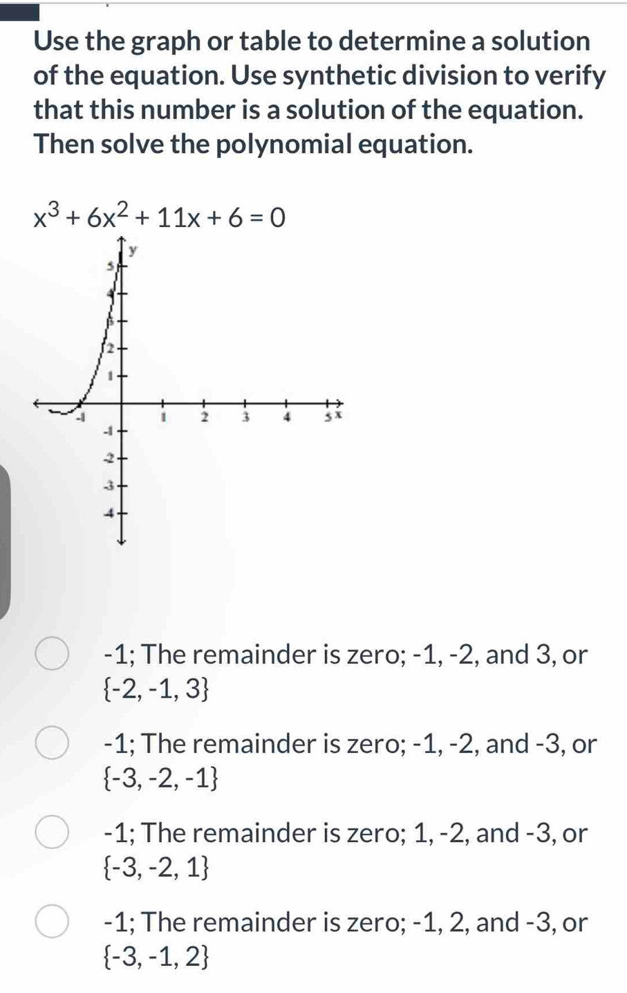 Use the graph or table to determine a solution
of the equation. Use synthetic division to verify
that this number is a solution of the equation.
Then solve the polynomial equation.
x^3+6x^2+11x+6=0
-1; The remainder is zero; -1, -2, and 3, or
 -2,-1,3
-1; The remainder is zero; -1, -2, and -3, or
 -3,-2,-1
-1; The remainder is zero; 1, -2, and -3, or
 -3,-2,1
-1; The remainder is zero; -1, 2, and -3, or
 -3,-1,2