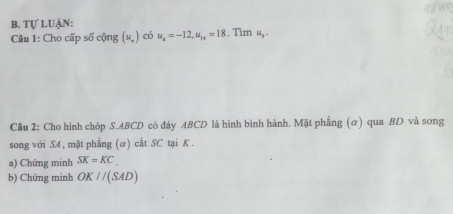 Tự Luận: 
Câu 1: Cho cấp số cộng (u_n) có u_4=-12, u_14=18. Tim H_y. 
Câu 2: Cho hình chóp S. ABCD có đáy ABCD là hình bình hành. Mặt phẳng (α) qua BD và song 
song với SA , mặt phẳng (α) cất SC tại K. 
a) Chứng minh SK=KC. 
b) Chứng minh OK//(SAD)