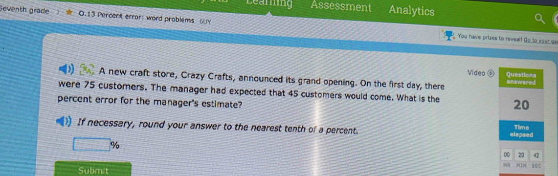 Leamng Assessment Analytics 
Seventh grade 0.13 Percent error: word problems 6UY 
You have prizes to reveal! Go to your ga 
Video Questions 
A new craft store, Crazy Crafts, announced its grand opening. On the first day, there answered 
were 75 customers. The manager had expected that 45 customers would come. What is the 
percent error for the manager's estimate?
20
Time 
If necessary, round your answer to the nearest tenth of a percent. elapsed 
□ % 
00 20 42 
HR MIN SEC 
Submit